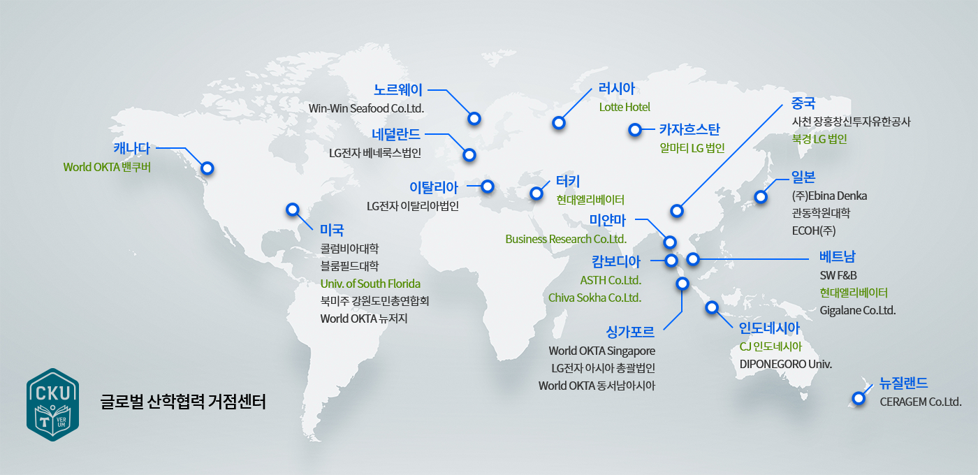 글로벌 산학협력 거점센터 안내입니다. - 캐나다:World OKTA벤쿠버 - 미국: 콜럼비아대학, 블룸필드대학, Univ.of South Florida, 북미주 강원도민총연합회, World OKTA 뉴저지 - 노르웨이 : Win-Win Seafood Co.Ltd. - 네덜란드 : LG전자 베네룩스법인 -이탈리아 : LG전자 이탈리아법인 - 러시아 : Lotte Hotel - 터키 : 현대엘리베이터 -캄보디아 : ASTH Co.Ltd, Chiva Sokha Co.Ltd. -싱가포르 : World OKTA Singapore, LG전자 아시아 총괄법인, World OKTA 동서남아시아 -카자흐스탄 : 알마티 LG 법인 -중국 : 사천 장흥창신투자유한공사, 북경LG법인 - 일본 : (주)Ebina Denka, 관동학원대학, ECOH(주)- 베트남 : SW F&B, 현대엘리베이터, Gigalane Co.Ltd. -인도네시아: CJ인도네시아, DIPONEGORO Univ. -뉴질랜드: CERAGEM Co.Ltd. 